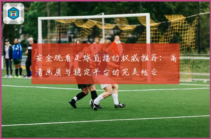 安全观看足球直播的权威推荐：高清画质与稳定平台的完美结合