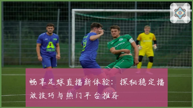 畅享足球直播新体验：探秘稳定播放技巧与热门平台推荐