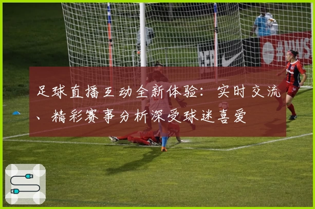 足球直播互动全新体验：实时交流、精彩赛事分析深受球迷喜爱