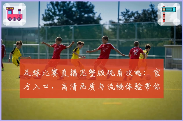 足球比赛直播完整版观看攻略：官方入口、高清画质与流畅体验带你直击绿茵巅峰对决