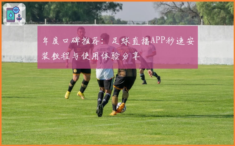 年度口碑推荐：足球直播APP秒速安装教程与使用体验分享