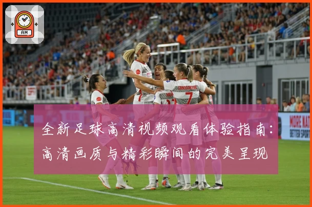 全新足球高清视频观看体验指南：高清画质与精彩瞬间的完美呈现