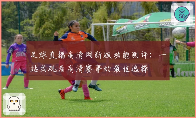 足球直播高清网新版功能测评:一站式观看高清赛事的最佳选择